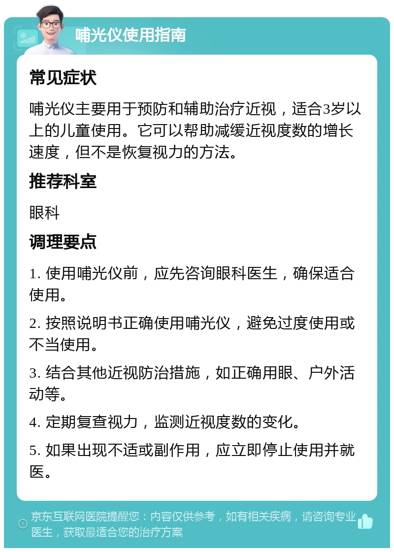 哺光仪使用指南 常见症状 哺光仪主要用于预防和辅助治疗近视，适合3岁以上的儿童使用。它可以帮助减缓近视度数的增长速度，但不是恢复视力的方法。 推荐科室 眼科 调理要点 1. 使用哺光仪前，应先咨询眼科医生，确保适合使用。 2. 按照说明书正确使用哺光仪，避免过度使用或不当使用。 3. 结合其他近视防治措施，如正确用眼、户外活动等。 4. 定期复查视力，监测近视度数的变化。 5. 如果出现不适或副作用，应立即停止使用并就医。