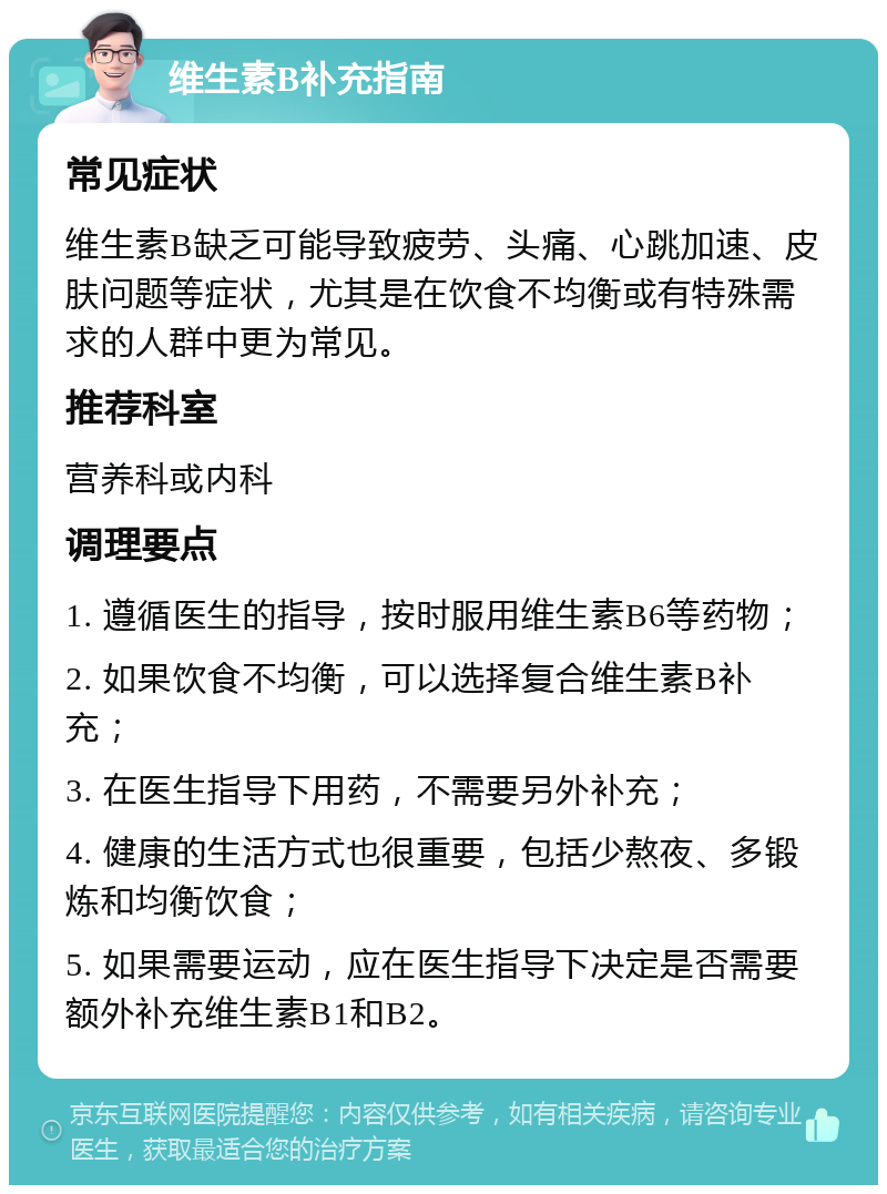 维生素B补充指南 常见症状 维生素B缺乏可能导致疲劳、头痛、心跳加速、皮肤问题等症状，尤其是在饮食不均衡或有特殊需求的人群中更为常见。 推荐科室 营养科或内科 调理要点 1. 遵循医生的指导，按时服用维生素B6等药物； 2. 如果饮食不均衡，可以选择复合维生素B补充； 3. 在医生指导下用药，不需要另外补充； 4. 健康的生活方式也很重要，包括少熬夜、多锻炼和均衡饮食； 5. 如果需要运动，应在医生指导下决定是否需要额外补充维生素B1和B2。