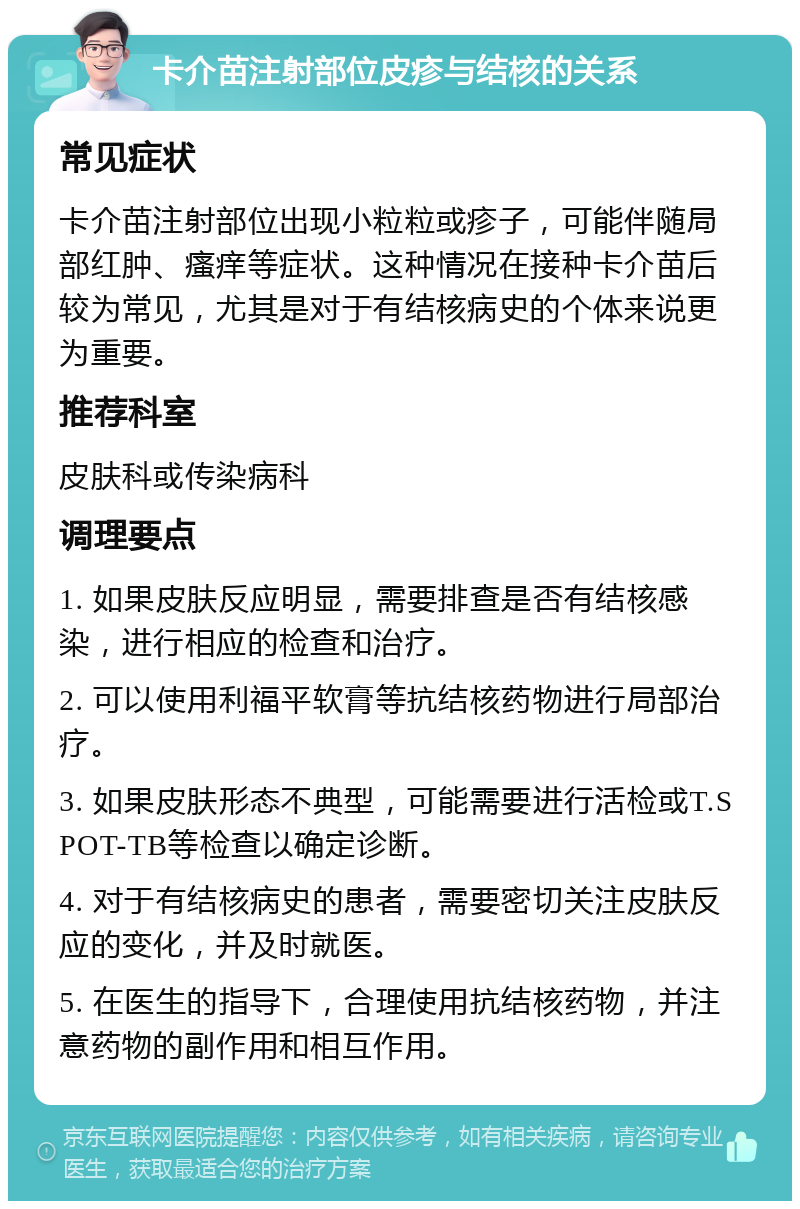 卡介苗注射部位皮疹与结核的关系 常见症状 卡介苗注射部位出现小粒粒或疹子，可能伴随局部红肿、瘙痒等症状。这种情况在接种卡介苗后较为常见，尤其是对于有结核病史的个体来说更为重要。 推荐科室 皮肤科或传染病科 调理要点 1. 如果皮肤反应明显，需要排查是否有结核感染，进行相应的检查和治疗。 2. 可以使用利福平软膏等抗结核药物进行局部治疗。 3. 如果皮肤形态不典型，可能需要进行活检或T.SPOT-TB等检查以确定诊断。 4. 对于有结核病史的患者，需要密切关注皮肤反应的变化，并及时就医。 5. 在医生的指导下，合理使用抗结核药物，并注意药物的副作用和相互作用。