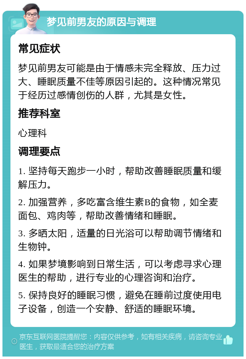 梦见前男友的原因与调理 常见症状 梦见前男友可能是由于情感未完全释放、压力过大、睡眠质量不佳等原因引起的。这种情况常见于经历过感情创伤的人群，尤其是女性。 推荐科室 心理科 调理要点 1. 坚持每天跑步一小时，帮助改善睡眠质量和缓解压力。 2. 加强营养，多吃富含维生素B的食物，如全麦面包、鸡肉等，帮助改善情绪和睡眠。 3. 多晒太阳，适量的日光浴可以帮助调节情绪和生物钟。 4. 如果梦境影响到日常生活，可以考虑寻求心理医生的帮助，进行专业的心理咨询和治疗。 5. 保持良好的睡眠习惯，避免在睡前过度使用电子设备，创造一个安静、舒适的睡眠环境。