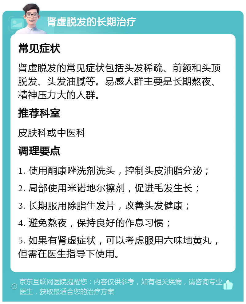 肾虚脱发的长期治疗 常见症状 肾虚脱发的常见症状包括头发稀疏、前额和头顶脱发、头发油腻等。易感人群主要是长期熬夜、精神压力大的人群。 推荐科室 皮肤科或中医科 调理要点 1. 使用酮康唑洗剂洗头，控制头皮油脂分泌； 2. 局部使用米诺地尔擦剂，促进毛发生长； 3. 长期服用除脂生发片，改善头发健康； 4. 避免熬夜，保持良好的作息习惯； 5. 如果有肾虚症状，可以考虑服用六味地黄丸，但需在医生指导下使用。