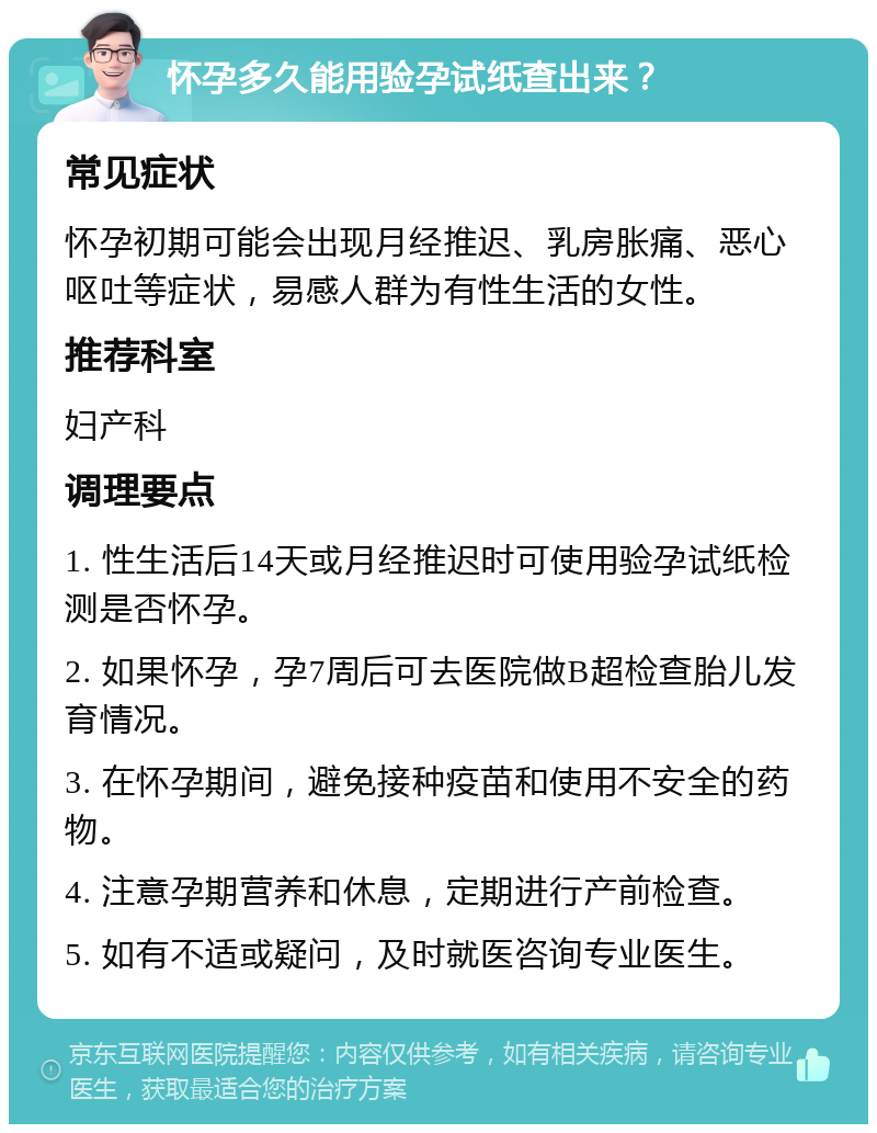 怀孕多久能用验孕试纸查出来？ 常见症状 怀孕初期可能会出现月经推迟、乳房胀痛、恶心呕吐等症状，易感人群为有性生活的女性。 推荐科室 妇产科 调理要点 1. 性生活后14天或月经推迟时可使用验孕试纸检测是否怀孕。 2. 如果怀孕，孕7周后可去医院做B超检查胎儿发育情况。 3. 在怀孕期间，避免接种疫苗和使用不安全的药物。 4. 注意孕期营养和休息，定期进行产前检查。 5. 如有不适或疑问，及时就医咨询专业医生。