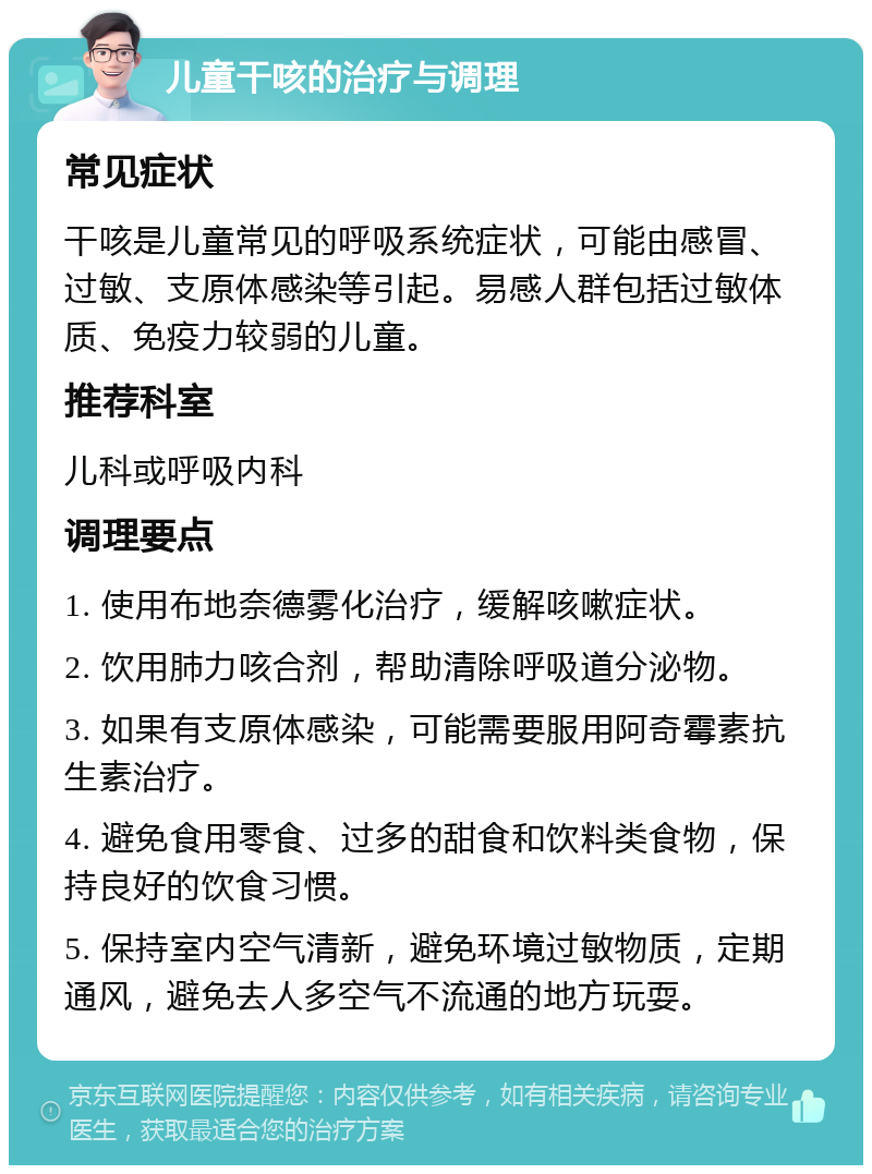 儿童干咳的治疗与调理 常见症状 干咳是儿童常见的呼吸系统症状，可能由感冒、过敏、支原体感染等引起。易感人群包括过敏体质、免疫力较弱的儿童。 推荐科室 儿科或呼吸内科 调理要点 1. 使用布地奈德雾化治疗，缓解咳嗽症状。 2. 饮用肺力咳合剂，帮助清除呼吸道分泌物。 3. 如果有支原体感染，可能需要服用阿奇霉素抗生素治疗。 4. 避免食用零食、过多的甜食和饮料类食物，保持良好的饮食习惯。 5. 保持室内空气清新，避免环境过敏物质，定期通风，避免去人多空气不流通的地方玩耍。