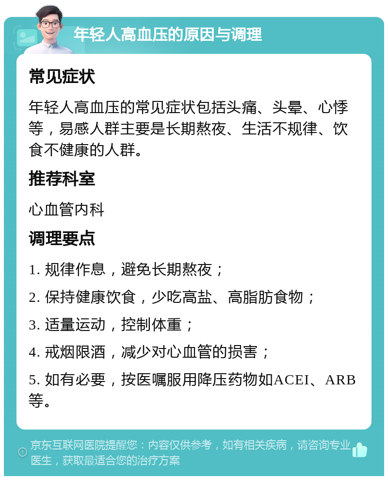 年轻人高血压的原因与调理 常见症状 年轻人高血压的常见症状包括头痛、头晕、心悸等，易感人群主要是长期熬夜、生活不规律、饮食不健康的人群。 推荐科室 心血管内科 调理要点 1. 规律作息，避免长期熬夜； 2. 保持健康饮食，少吃高盐、高脂肪食物； 3. 适量运动，控制体重； 4. 戒烟限酒，减少对心血管的损害； 5. 如有必要，按医嘱服用降压药物如ACEI、ARB等。