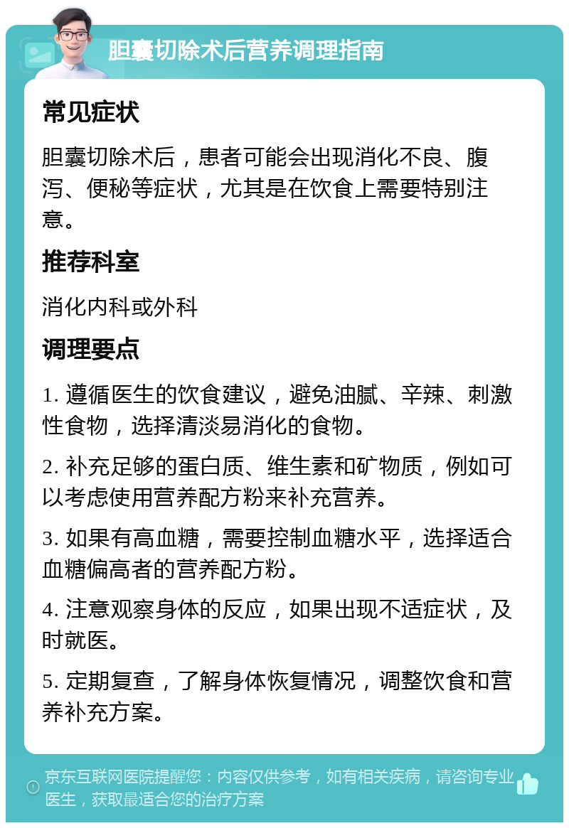 胆囊切除术后营养调理指南 常见症状 胆囊切除术后，患者可能会出现消化不良、腹泻、便秘等症状，尤其是在饮食上需要特别注意。 推荐科室 消化内科或外科 调理要点 1. 遵循医生的饮食建议，避免油腻、辛辣、刺激性食物，选择清淡易消化的食物。 2. 补充足够的蛋白质、维生素和矿物质，例如可以考虑使用营养配方粉来补充营养。 3. 如果有高血糖，需要控制血糖水平，选择适合血糖偏高者的营养配方粉。 4. 注意观察身体的反应，如果出现不适症状，及时就医。 5. 定期复查，了解身体恢复情况，调整饮食和营养补充方案。