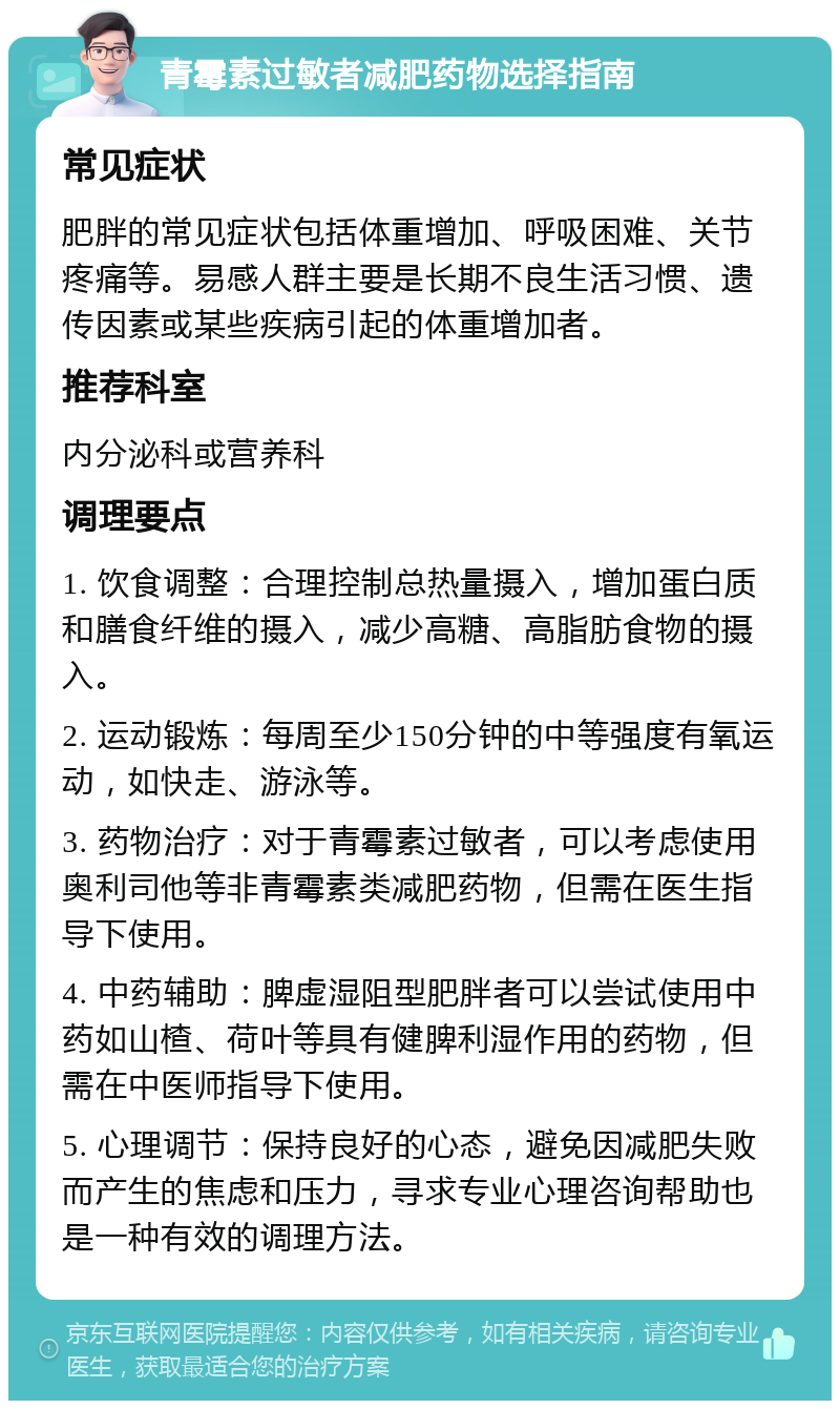 青霉素过敏者减肥药物选择指南 常见症状 肥胖的常见症状包括体重增加、呼吸困难、关节疼痛等。易感人群主要是长期不良生活习惯、遗传因素或某些疾病引起的体重增加者。 推荐科室 内分泌科或营养科 调理要点 1. 饮食调整：合理控制总热量摄入，增加蛋白质和膳食纤维的摄入，减少高糖、高脂肪食物的摄入。 2. 运动锻炼：每周至少150分钟的中等强度有氧运动，如快走、游泳等。 3. 药物治疗：对于青霉素过敏者，可以考虑使用奥利司他等非青霉素类减肥药物，但需在医生指导下使用。 4. 中药辅助：脾虚湿阻型肥胖者可以尝试使用中药如山楂、荷叶等具有健脾利湿作用的药物，但需在中医师指导下使用。 5. 心理调节：保持良好的心态，避免因减肥失败而产生的焦虑和压力，寻求专业心理咨询帮助也是一种有效的调理方法。