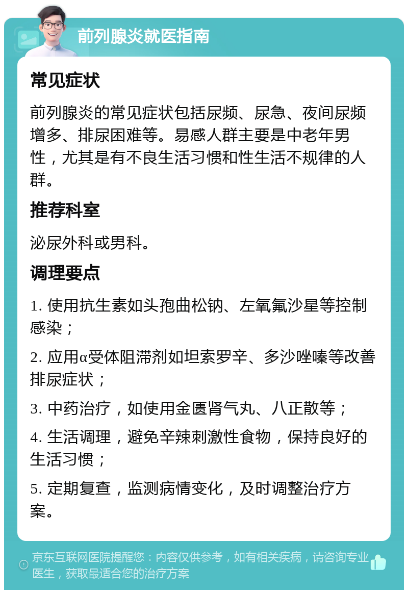 前列腺炎就医指南 常见症状 前列腺炎的常见症状包括尿频、尿急、夜间尿频增多、排尿困难等。易感人群主要是中老年男性，尤其是有不良生活习惯和性生活不规律的人群。 推荐科室 泌尿外科或男科。 调理要点 1. 使用抗生素如头孢曲松钠、左氧氟沙星等控制感染； 2. 应用α受体阻滞剂如坦索罗辛、多沙唑嗪等改善排尿症状； 3. 中药治疗，如使用金匮肾气丸、八正散等； 4. 生活调理，避免辛辣刺激性食物，保持良好的生活习惯； 5. 定期复查，监测病情变化，及时调整治疗方案。