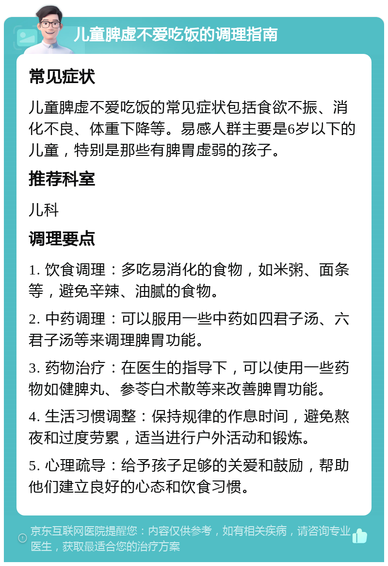 儿童脾虚不爱吃饭的调理指南 常见症状 儿童脾虚不爱吃饭的常见症状包括食欲不振、消化不良、体重下降等。易感人群主要是6岁以下的儿童，特别是那些有脾胃虚弱的孩子。 推荐科室 儿科 调理要点 1. 饮食调理：多吃易消化的食物，如米粥、面条等，避免辛辣、油腻的食物。 2. 中药调理：可以服用一些中药如四君子汤、六君子汤等来调理脾胃功能。 3. 药物治疗：在医生的指导下，可以使用一些药物如健脾丸、参苓白术散等来改善脾胃功能。 4. 生活习惯调整：保持规律的作息时间，避免熬夜和过度劳累，适当进行户外活动和锻炼。 5. 心理疏导：给予孩子足够的关爱和鼓励，帮助他们建立良好的心态和饮食习惯。