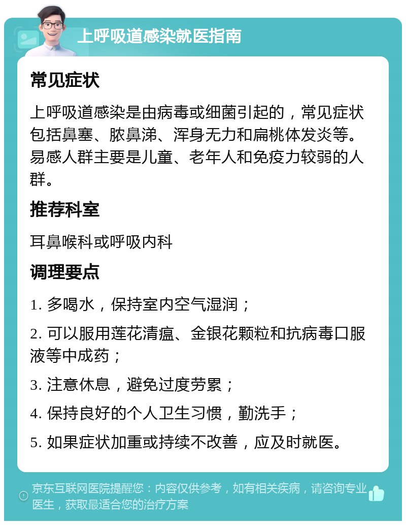 上呼吸道感染就医指南 常见症状 上呼吸道感染是由病毒或细菌引起的，常见症状包括鼻塞、脓鼻涕、浑身无力和扁桃体发炎等。易感人群主要是儿童、老年人和免疫力较弱的人群。 推荐科室 耳鼻喉科或呼吸内科 调理要点 1. 多喝水，保持室内空气湿润； 2. 可以服用莲花清瘟、金银花颗粒和抗病毒口服液等中成药； 3. 注意休息，避免过度劳累； 4. 保持良好的个人卫生习惯，勤洗手； 5. 如果症状加重或持续不改善，应及时就医。