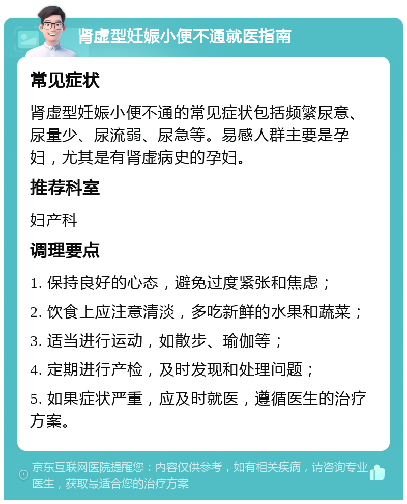 肾虚型妊娠小便不通就医指南 常见症状 肾虚型妊娠小便不通的常见症状包括频繁尿意、尿量少、尿流弱、尿急等。易感人群主要是孕妇，尤其是有肾虚病史的孕妇。 推荐科室 妇产科 调理要点 1. 保持良好的心态，避免过度紧张和焦虑； 2. 饮食上应注意清淡，多吃新鲜的水果和蔬菜； 3. 适当进行运动，如散步、瑜伽等； 4. 定期进行产检，及时发现和处理问题； 5. 如果症状严重，应及时就医，遵循医生的治疗方案。