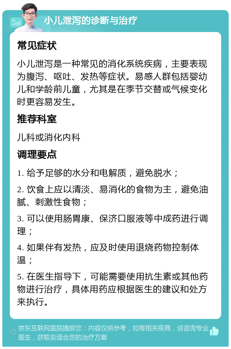 小儿泄泻的诊断与治疗 常见症状 小儿泄泻是一种常见的消化系统疾病，主要表现为腹泻、呕吐、发热等症状。易感人群包括婴幼儿和学龄前儿童，尤其是在季节交替或气候变化时更容易发生。 推荐科室 儿科或消化内科 调理要点 1. 给予足够的水分和电解质，避免脱水； 2. 饮食上应以清淡、易消化的食物为主，避免油腻、刺激性食物； 3. 可以使用肠胃康、保济口服液等中成药进行调理； 4. 如果伴有发热，应及时使用退烧药物控制体温； 5. 在医生指导下，可能需要使用抗生素或其他药物进行治疗，具体用药应根据医生的建议和处方来执行。