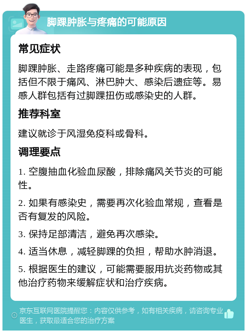 脚踝肿胀与疼痛的可能原因 常见症状 脚踝肿胀、走路疼痛可能是多种疾病的表现，包括但不限于痛风、淋巴肿大、感染后遗症等。易感人群包括有过脚踝扭伤或感染史的人群。 推荐科室 建议就诊于风湿免疫科或骨科。 调理要点 1. 空腹抽血化验血尿酸，排除痛风关节炎的可能性。 2. 如果有感染史，需要再次化验血常规，查看是否有复发的风险。 3. 保持足部清洁，避免再次感染。 4. 适当休息，减轻脚踝的负担，帮助水肿消退。 5. 根据医生的建议，可能需要服用抗炎药物或其他治疗药物来缓解症状和治疗疾病。