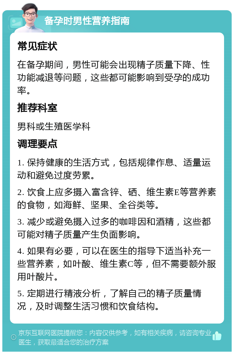 备孕时男性营养指南 常见症状 在备孕期间，男性可能会出现精子质量下降、性功能减退等问题，这些都可能影响到受孕的成功率。 推荐科室 男科或生殖医学科 调理要点 1. 保持健康的生活方式，包括规律作息、适量运动和避免过度劳累。 2. 饮食上应多摄入富含锌、硒、维生素E等营养素的食物，如海鲜、坚果、全谷类等。 3. 减少或避免摄入过多的咖啡因和酒精，这些都可能对精子质量产生负面影响。 4. 如果有必要，可以在医生的指导下适当补充一些营养素，如叶酸、维生素C等，但不需要额外服用叶酸片。 5. 定期进行精液分析，了解自己的精子质量情况，及时调整生活习惯和饮食结构。