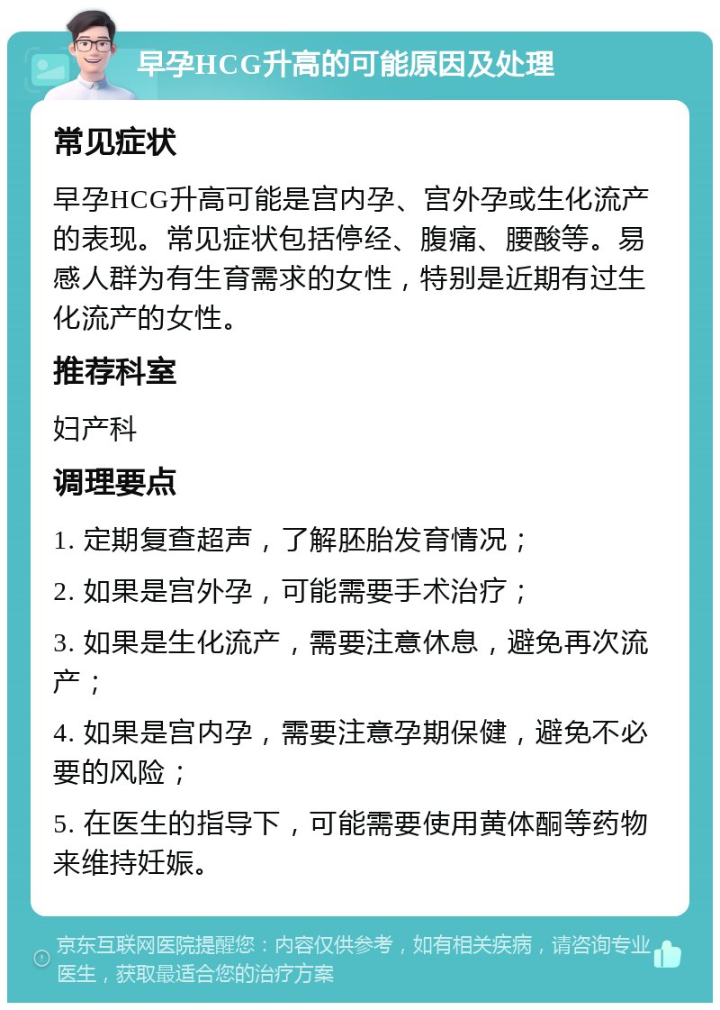 早孕HCG升高的可能原因及处理 常见症状 早孕HCG升高可能是宫内孕、宫外孕或生化流产的表现。常见症状包括停经、腹痛、腰酸等。易感人群为有生育需求的女性，特别是近期有过生化流产的女性。 推荐科室 妇产科 调理要点 1. 定期复查超声，了解胚胎发育情况； 2. 如果是宫外孕，可能需要手术治疗； 3. 如果是生化流产，需要注意休息，避免再次流产； 4. 如果是宫内孕，需要注意孕期保健，避免不必要的风险； 5. 在医生的指导下，可能需要使用黄体酮等药物来维持妊娠。