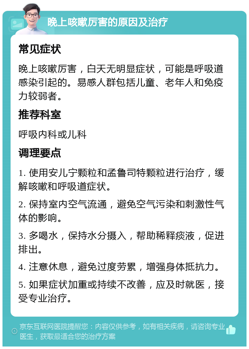 晚上咳嗽厉害的原因及治疗 常见症状 晚上咳嗽厉害，白天无明显症状，可能是呼吸道感染引起的。易感人群包括儿童、老年人和免疫力较弱者。 推荐科室 呼吸内科或儿科 调理要点 1. 使用安儿宁颗粒和孟鲁司特颗粒进行治疗，缓解咳嗽和呼吸道症状。 2. 保持室内空气流通，避免空气污染和刺激性气体的影响。 3. 多喝水，保持水分摄入，帮助稀释痰液，促进排出。 4. 注意休息，避免过度劳累，增强身体抵抗力。 5. 如果症状加重或持续不改善，应及时就医，接受专业治疗。