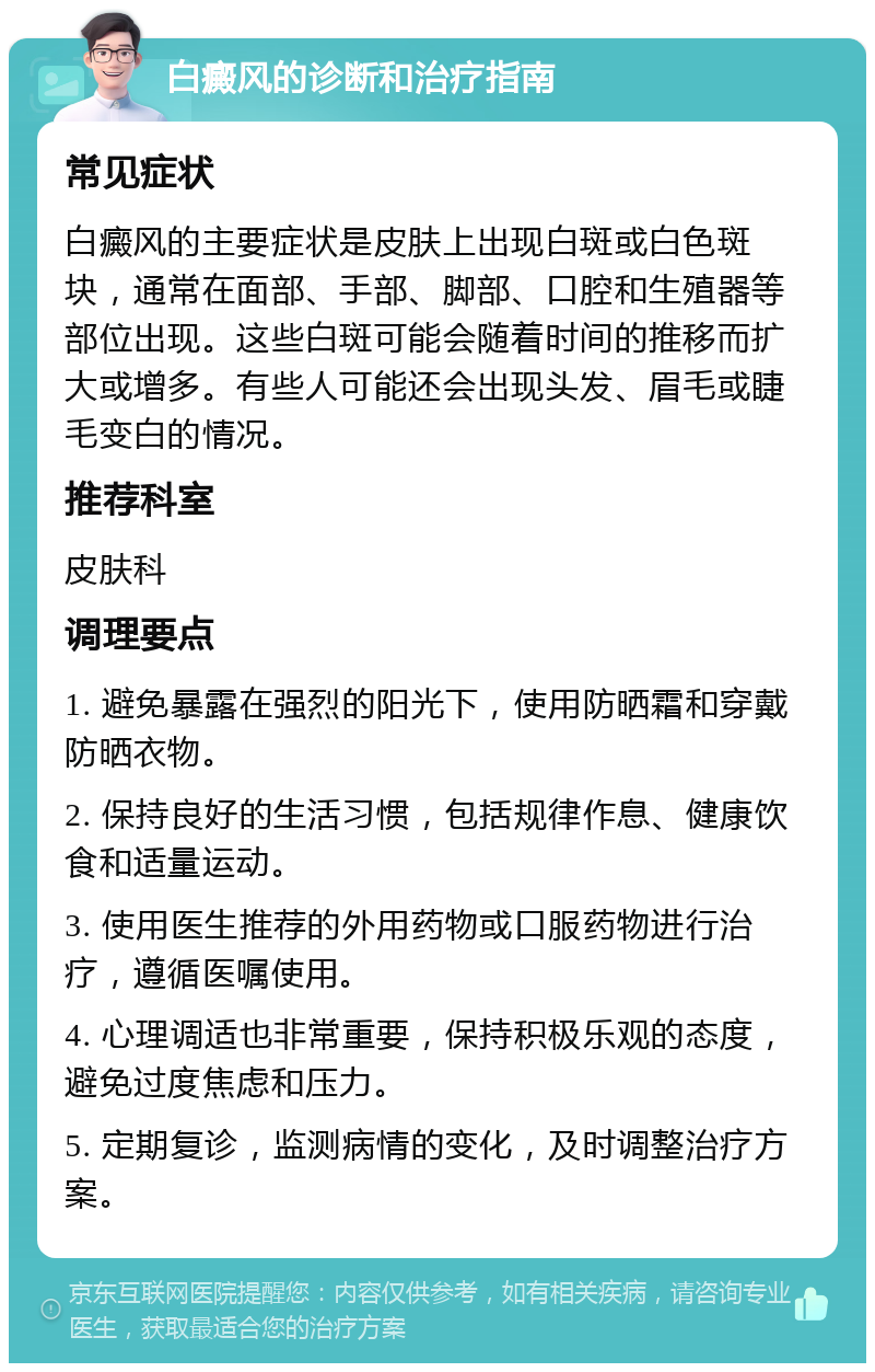 白癜风的诊断和治疗指南 常见症状 白癜风的主要症状是皮肤上出现白斑或白色斑块，通常在面部、手部、脚部、口腔和生殖器等部位出现。这些白斑可能会随着时间的推移而扩大或增多。有些人可能还会出现头发、眉毛或睫毛变白的情况。 推荐科室 皮肤科 调理要点 1. 避免暴露在强烈的阳光下，使用防晒霜和穿戴防晒衣物。 2. 保持良好的生活习惯，包括规律作息、健康饮食和适量运动。 3. 使用医生推荐的外用药物或口服药物进行治疗，遵循医嘱使用。 4. 心理调适也非常重要，保持积极乐观的态度，避免过度焦虑和压力。 5. 定期复诊，监测病情的变化，及时调整治疗方案。