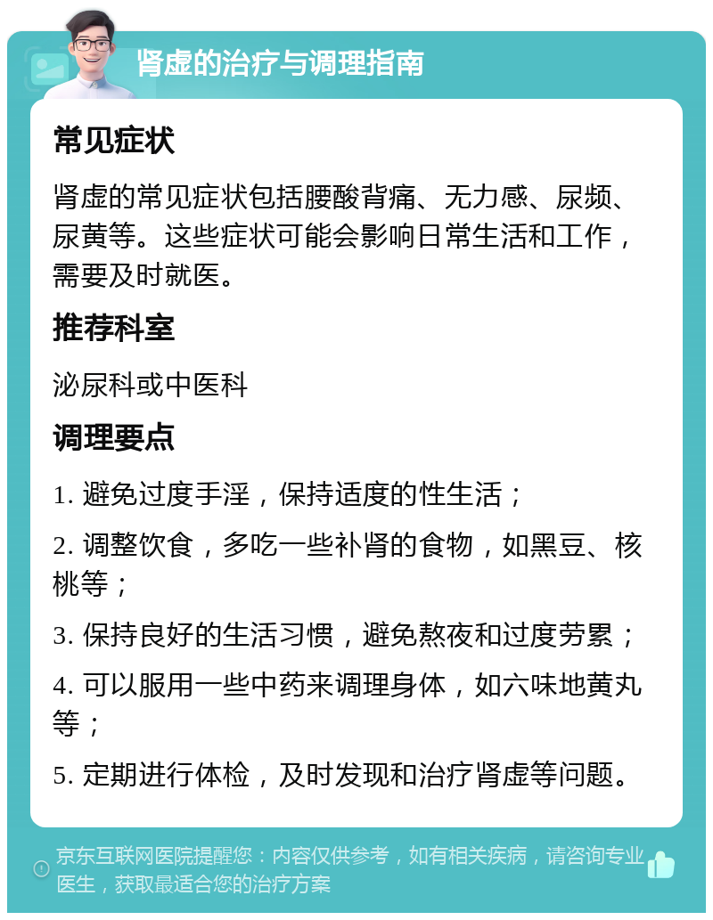 肾虚的治疗与调理指南 常见症状 肾虚的常见症状包括腰酸背痛、无力感、尿频、尿黄等。这些症状可能会影响日常生活和工作，需要及时就医。 推荐科室 泌尿科或中医科 调理要点 1. 避免过度手淫，保持适度的性生活； 2. 调整饮食，多吃一些补肾的食物，如黑豆、核桃等； 3. 保持良好的生活习惯，避免熬夜和过度劳累； 4. 可以服用一些中药来调理身体，如六味地黄丸等； 5. 定期进行体检，及时发现和治疗肾虚等问题。