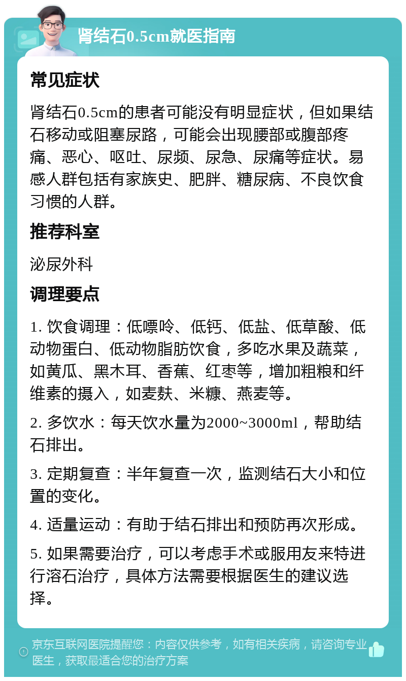 肾结石0.5cm就医指南 常见症状 肾结石0.5cm的患者可能没有明显症状，但如果结石移动或阻塞尿路，可能会出现腰部或腹部疼痛、恶心、呕吐、尿频、尿急、尿痛等症状。易感人群包括有家族史、肥胖、糖尿病、不良饮食习惯的人群。 推荐科室 泌尿外科 调理要点 1. 饮食调理：低嘌呤、低钙、低盐、低草酸、低动物蛋白、低动物脂肪饮食，多吃水果及蔬菜，如黄瓜、黑木耳、香蕉、红枣等，增加粗粮和纤维素的摄入，如麦麸、米糠、燕麦等。 2. 多饮水：每天饮水量为2000~3000ml，帮助结石排出。 3. 定期复查：半年复查一次，监测结石大小和位置的变化。 4. 适量运动：有助于结石排出和预防再次形成。 5. 如果需要治疗，可以考虑手术或服用友来特进行溶石治疗，具体方法需要根据医生的建议选择。