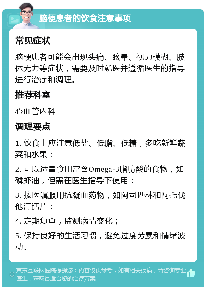 脑梗患者的饮食注意事项 常见症状 脑梗患者可能会出现头痛、眩晕、视力模糊、肢体无力等症状，需要及时就医并遵循医生的指导进行治疗和调理。 推荐科室 心血管内科 调理要点 1. 饮食上应注意低盐、低脂、低糖，多吃新鲜蔬菜和水果； 2. 可以适量食用富含Omega-3脂肪酸的食物，如磷虾油，但需在医生指导下使用； 3. 按医嘱服用抗凝血药物，如阿司匹林和阿托伐他汀钙片； 4. 定期复查，监测病情变化； 5. 保持良好的生活习惯，避免过度劳累和情绪波动。