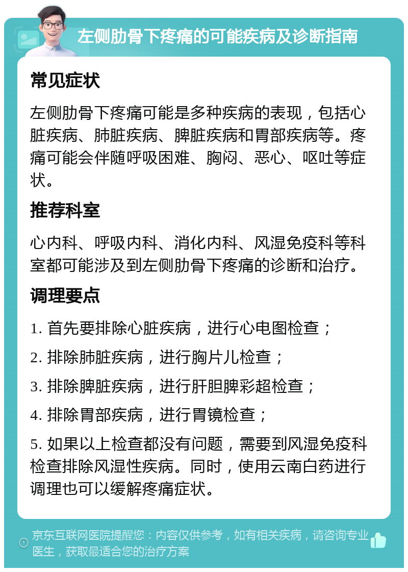 左侧肋骨下疼痛的可能疾病及诊断指南 常见症状 左侧肋骨下疼痛可能是多种疾病的表现，包括心脏疾病、肺脏疾病、脾脏疾病和胃部疾病等。疼痛可能会伴随呼吸困难、胸闷、恶心、呕吐等症状。 推荐科室 心内科、呼吸内科、消化内科、风湿免疫科等科室都可能涉及到左侧肋骨下疼痛的诊断和治疗。 调理要点 1. 首先要排除心脏疾病，进行心电图检查； 2. 排除肺脏疾病，进行胸片儿检查； 3. 排除脾脏疾病，进行肝胆脾彩超检查； 4. 排除胃部疾病，进行胃镜检查； 5. 如果以上检查都没有问题，需要到风湿免疫科检查排除风湿性疾病。同时，使用云南白药进行调理也可以缓解疼痛症状。