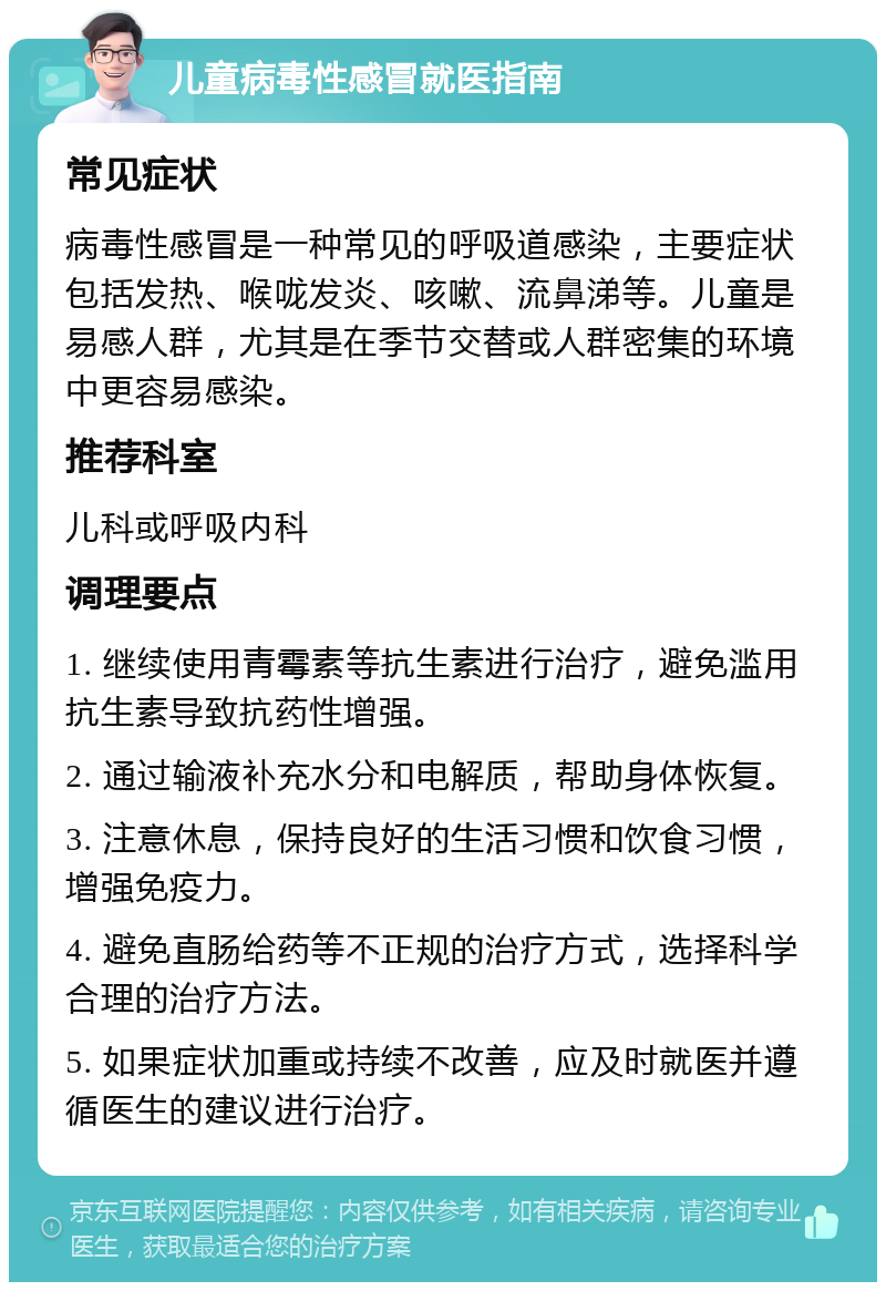 儿童病毒性感冒就医指南 常见症状 病毒性感冒是一种常见的呼吸道感染，主要症状包括发热、喉咙发炎、咳嗽、流鼻涕等。儿童是易感人群，尤其是在季节交替或人群密集的环境中更容易感染。 推荐科室 儿科或呼吸内科 调理要点 1. 继续使用青霉素等抗生素进行治疗，避免滥用抗生素导致抗药性增强。 2. 通过输液补充水分和电解质，帮助身体恢复。 3. 注意休息，保持良好的生活习惯和饮食习惯，增强免疫力。 4. 避免直肠给药等不正规的治疗方式，选择科学合理的治疗方法。 5. 如果症状加重或持续不改善，应及时就医并遵循医生的建议进行治疗。