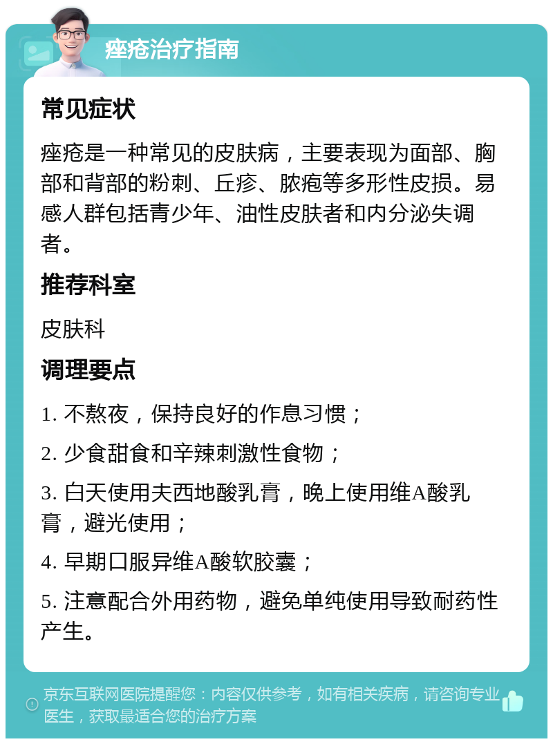 痤疮治疗指南 常见症状 痤疮是一种常见的皮肤病，主要表现为面部、胸部和背部的粉刺、丘疹、脓疱等多形性皮损。易感人群包括青少年、油性皮肤者和内分泌失调者。 推荐科室 皮肤科 调理要点 1. 不熬夜，保持良好的作息习惯； 2. 少食甜食和辛辣刺激性食物； 3. 白天使用夫西地酸乳膏，晚上使用维A酸乳膏，避光使用； 4. 早期口服异维A酸软胶囊； 5. 注意配合外用药物，避免单纯使用导致耐药性产生。