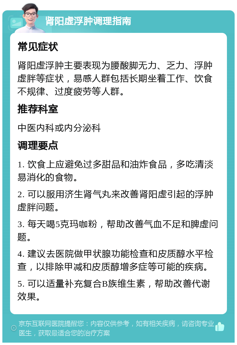 肾阳虚浮肿调理指南 常见症状 肾阳虚浮肿主要表现为腰酸脚无力、乏力、浮肿虚胖等症状，易感人群包括长期坐着工作、饮食不规律、过度疲劳等人群。 推荐科室 中医内科或内分泌科 调理要点 1. 饮食上应避免过多甜品和油炸食品，多吃清淡易消化的食物。 2. 可以服用济生肾气丸来改善肾阳虚引起的浮肿虚胖问题。 3. 每天喝5克玛咖粉，帮助改善气血不足和脾虚问题。 4. 建议去医院做甲状腺功能检查和皮质醇水平检查，以排除甲减和皮质醇增多症等可能的疾病。 5. 可以适量补充复合B族维生素，帮助改善代谢效果。