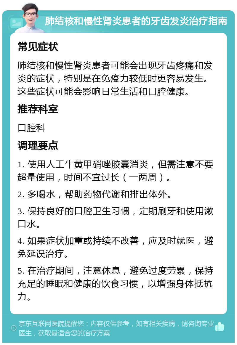 肺结核和慢性肾炎患者的牙齿发炎治疗指南 常见症状 肺结核和慢性肾炎患者可能会出现牙齿疼痛和发炎的症状，特别是在免疫力较低时更容易发生。这些症状可能会影响日常生活和口腔健康。 推荐科室 口腔科 调理要点 1. 使用人工牛黄甲硝唑胶囊消炎，但需注意不要超量使用，时间不宜过长（一两周）。 2. 多喝水，帮助药物代谢和排出体外。 3. 保持良好的口腔卫生习惯，定期刷牙和使用漱口水。 4. 如果症状加重或持续不改善，应及时就医，避免延误治疗。 5. 在治疗期间，注意休息，避免过度劳累，保持充足的睡眠和健康的饮食习惯，以增强身体抵抗力。