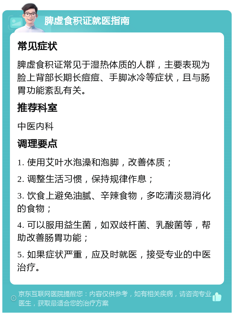 脾虚食积证就医指南 常见症状 脾虚食积证常见于湿热体质的人群，主要表现为脸上背部长期长痘痘、手脚冰冷等症状，且与肠胃功能紊乱有关。 推荐科室 中医内科 调理要点 1. 使用艾叶水泡澡和泡脚，改善体质； 2. 调整生活习惯，保持规律作息； 3. 饮食上避免油腻、辛辣食物，多吃清淡易消化的食物； 4. 可以服用益生菌，如双歧杆菌、乳酸菌等，帮助改善肠胃功能； 5. 如果症状严重，应及时就医，接受专业的中医治疗。