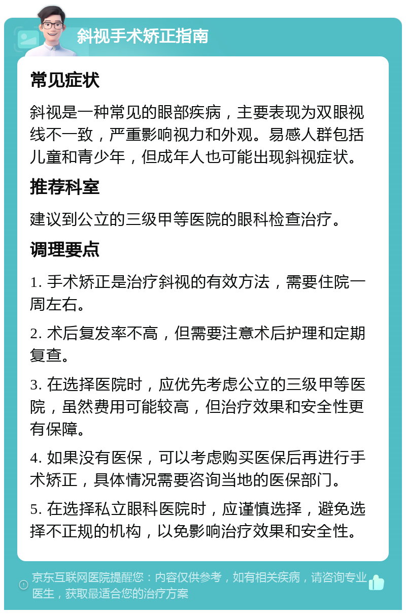 斜视手术矫正指南 常见症状 斜视是一种常见的眼部疾病，主要表现为双眼视线不一致，严重影响视力和外观。易感人群包括儿童和青少年，但成年人也可能出现斜视症状。 推荐科室 建议到公立的三级甲等医院的眼科检查治疗。 调理要点 1. 手术矫正是治疗斜视的有效方法，需要住院一周左右。 2. 术后复发率不高，但需要注意术后护理和定期复查。 3. 在选择医院时，应优先考虑公立的三级甲等医院，虽然费用可能较高，但治疗效果和安全性更有保障。 4. 如果没有医保，可以考虑购买医保后再进行手术矫正，具体情况需要咨询当地的医保部门。 5. 在选择私立眼科医院时，应谨慎选择，避免选择不正规的机构，以免影响治疗效果和安全性。