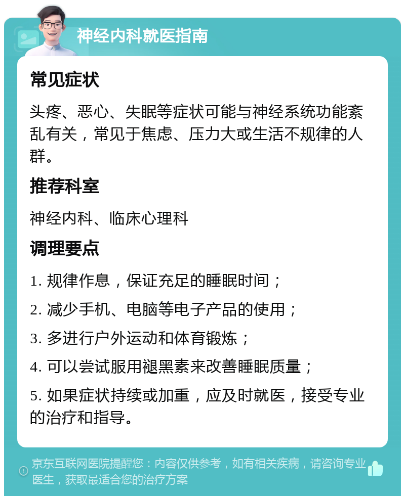 神经内科就医指南 常见症状 头疼、恶心、失眠等症状可能与神经系统功能紊乱有关，常见于焦虑、压力大或生活不规律的人群。 推荐科室 神经内科、临床心理科 调理要点 1. 规律作息，保证充足的睡眠时间； 2. 减少手机、电脑等电子产品的使用； 3. 多进行户外运动和体育锻炼； 4. 可以尝试服用褪黑素来改善睡眠质量； 5. 如果症状持续或加重，应及时就医，接受专业的治疗和指导。