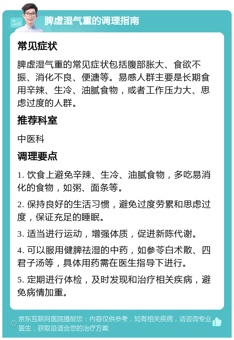 脾虚湿气重的调理指南 常见症状 脾虚湿气重的常见症状包括腹部胀大、食欲不振、消化不良、便溏等。易感人群主要是长期食用辛辣、生冷、油腻食物，或者工作压力大、思虑过度的人群。 推荐科室 中医科 调理要点 1. 饮食上避免辛辣、生冷、油腻食物，多吃易消化的食物，如粥、面条等。 2. 保持良好的生活习惯，避免过度劳累和思虑过度，保证充足的睡眠。 3. 适当进行运动，增强体质，促进新陈代谢。 4. 可以服用健脾祛湿的中药，如参苓白术散、四君子汤等，具体用药需在医生指导下进行。 5. 定期进行体检，及时发现和治疗相关疾病，避免病情加重。