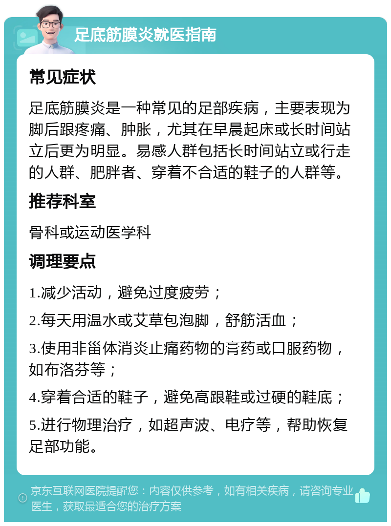 足底筋膜炎就医指南 常见症状 足底筋膜炎是一种常见的足部疾病，主要表现为脚后跟疼痛、肿胀，尤其在早晨起床或长时间站立后更为明显。易感人群包括长时间站立或行走的人群、肥胖者、穿着不合适的鞋子的人群等。 推荐科室 骨科或运动医学科 调理要点 1.减少活动，避免过度疲劳； 2.每天用温水或艾草包泡脚，舒筋活血； 3.使用非甾体消炎止痛药物的膏药或口服药物，如布洛芬等； 4.穿着合适的鞋子，避免高跟鞋或过硬的鞋底； 5.进行物理治疗，如超声波、电疗等，帮助恢复足部功能。