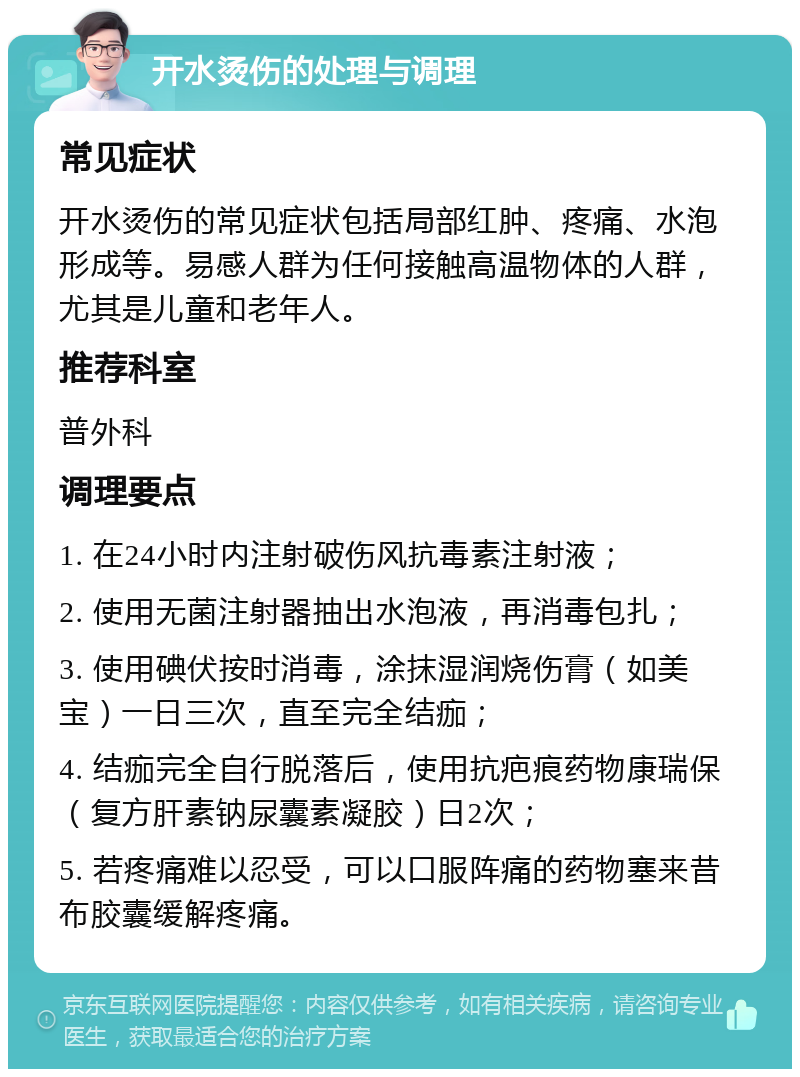 开水烫伤的处理与调理 常见症状 开水烫伤的常见症状包括局部红肿、疼痛、水泡形成等。易感人群为任何接触高温物体的人群，尤其是儿童和老年人。 推荐科室 普外科 调理要点 1. 在24小时内注射破伤风抗毒素注射液； 2. 使用无菌注射器抽出水泡液，再消毒包扎； 3. 使用碘伏按时消毒，涂抹湿润烧伤膏（如美宝）一日三次，直至完全结痂； 4. 结痂完全自行脱落后，使用抗疤痕药物康瑞保（复方肝素钠尿囊素凝胶）日2次； 5. 若疼痛难以忍受，可以口服阵痛的药物塞来昔布胶囊缓解疼痛。