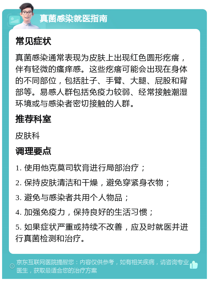 真菌感染就医指南 常见症状 真菌感染通常表现为皮肤上出现红色圆形疙瘩，伴有轻微的瘙痒感。这些疙瘩可能会出现在身体的不同部位，包括肚子、手臂、大腿、屁股和背部等。易感人群包括免疫力较弱、经常接触潮湿环境或与感染者密切接触的人群。 推荐科室 皮肤科 调理要点 1. 使用他克莫司软膏进行局部治疗； 2. 保持皮肤清洁和干燥，避免穿紧身衣物； 3. 避免与感染者共用个人物品； 4. 加强免疫力，保持良好的生活习惯； 5. 如果症状严重或持续不改善，应及时就医并进行真菌检测和治疗。