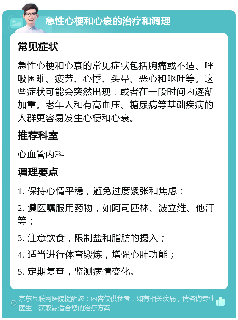 急性心梗和心衰的治疗和调理 常见症状 急性心梗和心衰的常见症状包括胸痛或不适、呼吸困难、疲劳、心悸、头晕、恶心和呕吐等。这些症状可能会突然出现，或者在一段时间内逐渐加重。老年人和有高血压、糖尿病等基础疾病的人群更容易发生心梗和心衰。 推荐科室 心血管内科 调理要点 1. 保持心情平稳，避免过度紧张和焦虑； 2. 遵医嘱服用药物，如阿司匹林、波立维、他汀等； 3. 注意饮食，限制盐和脂肪的摄入； 4. 适当进行体育锻炼，增强心肺功能； 5. 定期复查，监测病情变化。