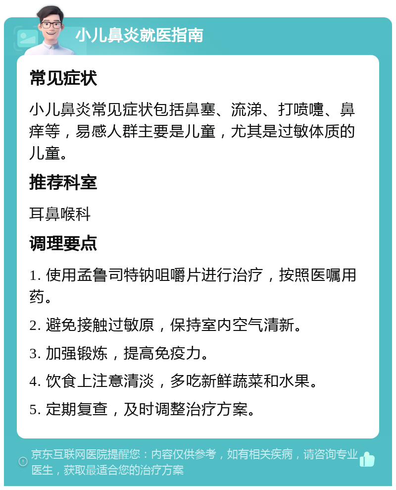 小儿鼻炎就医指南 常见症状 小儿鼻炎常见症状包括鼻塞、流涕、打喷嚏、鼻痒等，易感人群主要是儿童，尤其是过敏体质的儿童。 推荐科室 耳鼻喉科 调理要点 1. 使用孟鲁司特钠咀嚼片进行治疗，按照医嘱用药。 2. 避免接触过敏原，保持室内空气清新。 3. 加强锻炼，提高免疫力。 4. 饮食上注意清淡，多吃新鲜蔬菜和水果。 5. 定期复查，及时调整治疗方案。