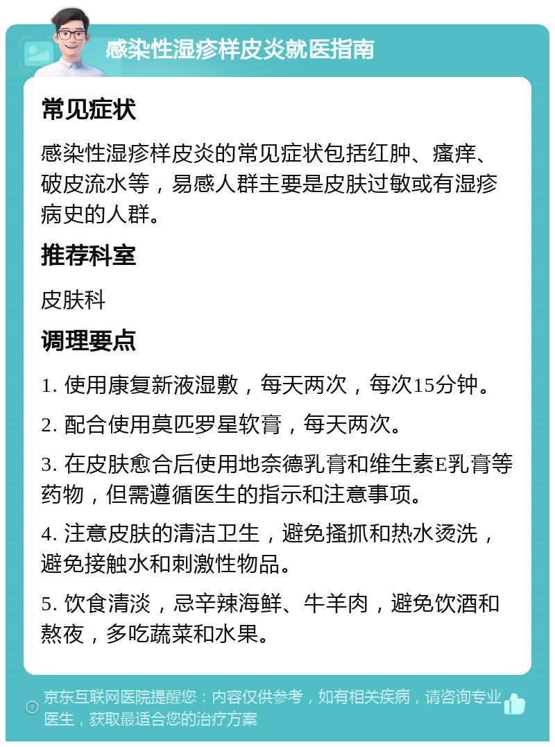 感染性湿疹样皮炎就医指南 常见症状 感染性湿疹样皮炎的常见症状包括红肿、瘙痒、破皮流水等，易感人群主要是皮肤过敏或有湿疹病史的人群。 推荐科室 皮肤科 调理要点 1. 使用康复新液湿敷，每天两次，每次15分钟。 2. 配合使用莫匹罗星软膏，每天两次。 3. 在皮肤愈合后使用地奈德乳膏和维生素E乳膏等药物，但需遵循医生的指示和注意事项。 4. 注意皮肤的清洁卫生，避免搔抓和热水烫洗，避免接触水和刺激性物品。 5. 饮食清淡，忌辛辣海鲜、牛羊肉，避免饮酒和熬夜，多吃蔬菜和水果。