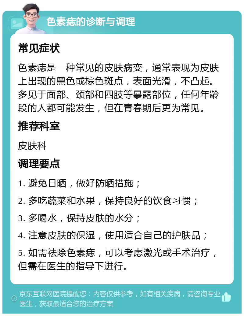 色素痣的诊断与调理 常见症状 色素痣是一种常见的皮肤病变，通常表现为皮肤上出现的黑色或棕色斑点，表面光滑，不凸起。多见于面部、颈部和四肢等暴露部位，任何年龄段的人都可能发生，但在青春期后更为常见。 推荐科室 皮肤科 调理要点 1. 避免日晒，做好防晒措施； 2. 多吃蔬菜和水果，保持良好的饮食习惯； 3. 多喝水，保持皮肤的水分； 4. 注意皮肤的保湿，使用适合自己的护肤品； 5. 如需祛除色素痣，可以考虑激光或手术治疗，但需在医生的指导下进行。