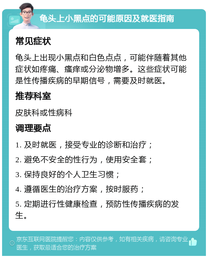 龟头上小黑点的可能原因及就医指南 常见症状 龟头上出现小黑点和白色点点，可能伴随着其他症状如疼痛、瘙痒或分泌物增多。这些症状可能是性传播疾病的早期信号，需要及时就医。 推荐科室 皮肤科或性病科 调理要点 1. 及时就医，接受专业的诊断和治疗； 2. 避免不安全的性行为，使用安全套； 3. 保持良好的个人卫生习惯； 4. 遵循医生的治疗方案，按时服药； 5. 定期进行性健康检查，预防性传播疾病的发生。