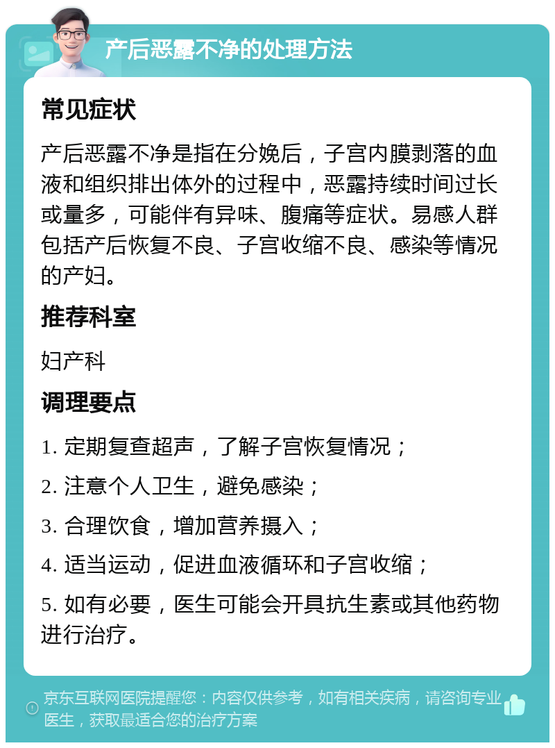 产后恶露不净的处理方法 常见症状 产后恶露不净是指在分娩后，子宫内膜剥落的血液和组织排出体外的过程中，恶露持续时间过长或量多，可能伴有异味、腹痛等症状。易感人群包括产后恢复不良、子宫收缩不良、感染等情况的产妇。 推荐科室 妇产科 调理要点 1. 定期复查超声，了解子宫恢复情况； 2. 注意个人卫生，避免感染； 3. 合理饮食，增加营养摄入； 4. 适当运动，促进血液循环和子宫收缩； 5. 如有必要，医生可能会开具抗生素或其他药物进行治疗。