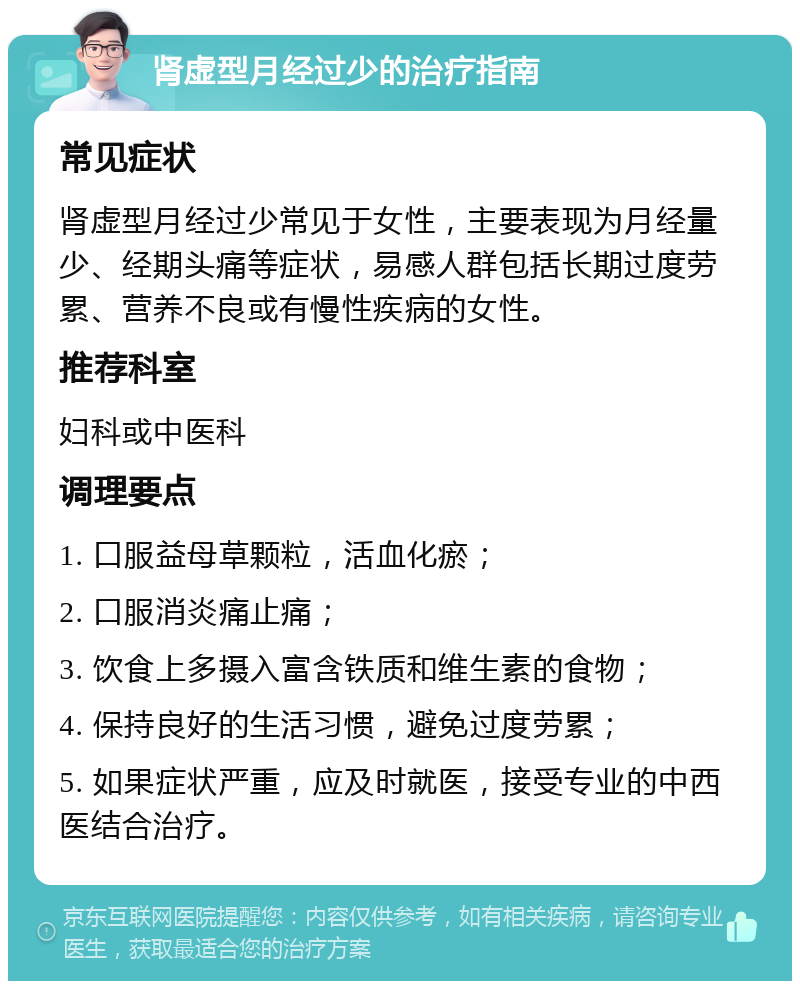 肾虚型月经过少的治疗指南 常见症状 肾虚型月经过少常见于女性，主要表现为月经量少、经期头痛等症状，易感人群包括长期过度劳累、营养不良或有慢性疾病的女性。 推荐科室 妇科或中医科 调理要点 1. 口服益母草颗粒，活血化瘀； 2. 口服消炎痛止痛； 3. 饮食上多摄入富含铁质和维生素的食物； 4. 保持良好的生活习惯，避免过度劳累； 5. 如果症状严重，应及时就医，接受专业的中西医结合治疗。