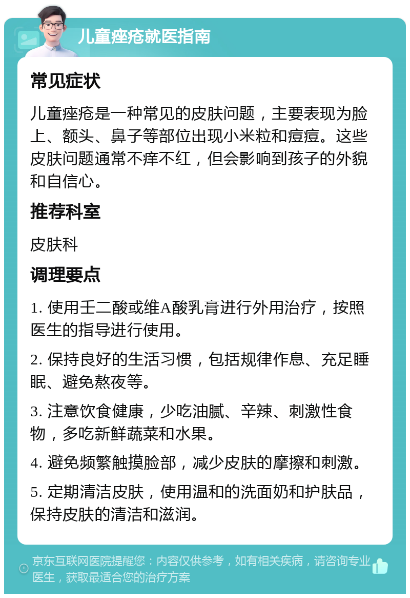 儿童痤疮就医指南 常见症状 儿童痤疮是一种常见的皮肤问题，主要表现为脸上、额头、鼻子等部位出现小米粒和痘痘。这些皮肤问题通常不痒不红，但会影响到孩子的外貌和自信心。 推荐科室 皮肤科 调理要点 1. 使用壬二酸或维A酸乳膏进行外用治疗，按照医生的指导进行使用。 2. 保持良好的生活习惯，包括规律作息、充足睡眠、避免熬夜等。 3. 注意饮食健康，少吃油腻、辛辣、刺激性食物，多吃新鲜蔬菜和水果。 4. 避免频繁触摸脸部，减少皮肤的摩擦和刺激。 5. 定期清洁皮肤，使用温和的洗面奶和护肤品，保持皮肤的清洁和滋润。