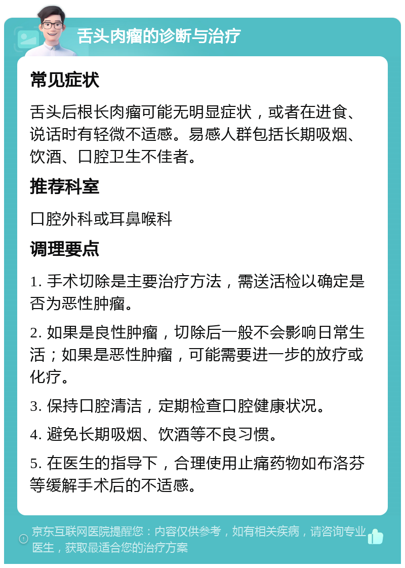 舌头肉瘤的诊断与治疗 常见症状 舌头后根长肉瘤可能无明显症状，或者在进食、说话时有轻微不适感。易感人群包括长期吸烟、饮酒、口腔卫生不佳者。 推荐科室 口腔外科或耳鼻喉科 调理要点 1. 手术切除是主要治疗方法，需送活检以确定是否为恶性肿瘤。 2. 如果是良性肿瘤，切除后一般不会影响日常生活；如果是恶性肿瘤，可能需要进一步的放疗或化疗。 3. 保持口腔清洁，定期检查口腔健康状况。 4. 避免长期吸烟、饮酒等不良习惯。 5. 在医生的指导下，合理使用止痛药物如布洛芬等缓解手术后的不适感。