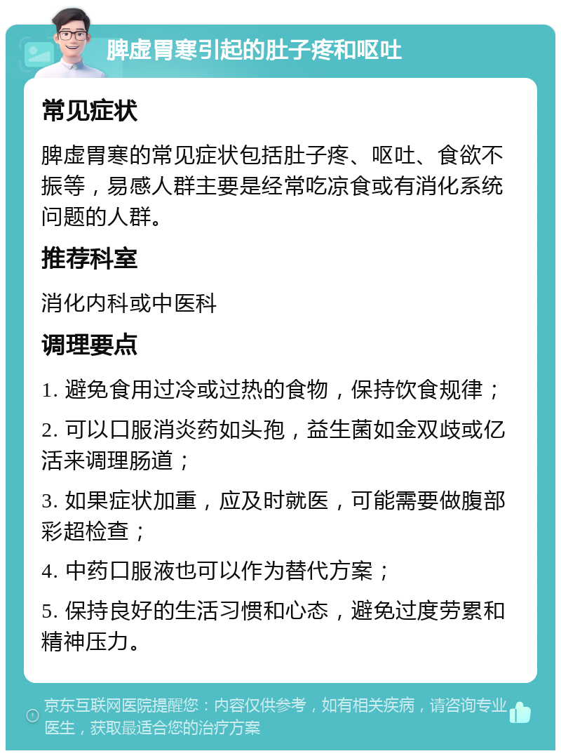 脾虚胃寒引起的肚子疼和呕吐 常见症状 脾虚胃寒的常见症状包括肚子疼、呕吐、食欲不振等，易感人群主要是经常吃凉食或有消化系统问题的人群。 推荐科室 消化内科或中医科 调理要点 1. 避免食用过冷或过热的食物，保持饮食规律； 2. 可以口服消炎药如头孢，益生菌如金双歧或亿活来调理肠道； 3. 如果症状加重，应及时就医，可能需要做腹部彩超检查； 4. 中药口服液也可以作为替代方案； 5. 保持良好的生活习惯和心态，避免过度劳累和精神压力。