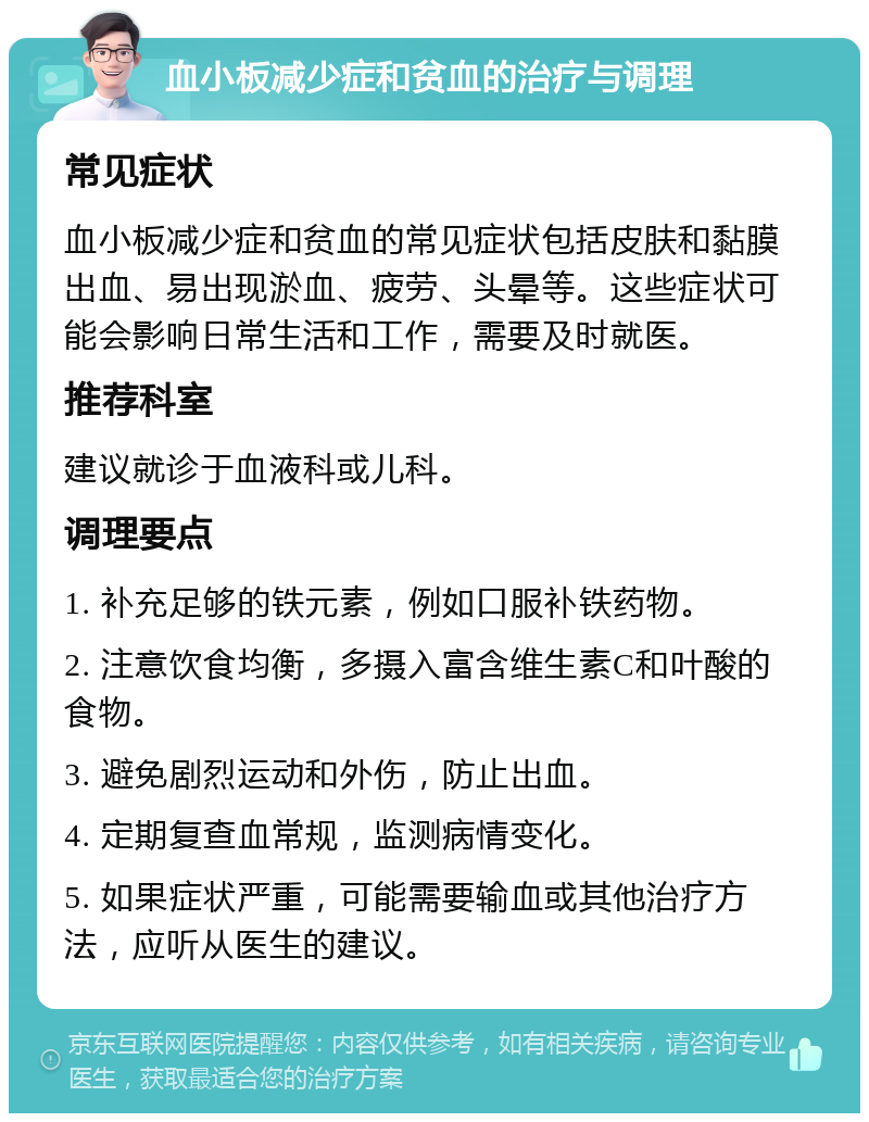 血小板减少症和贫血的治疗与调理 常见症状 血小板减少症和贫血的常见症状包括皮肤和黏膜出血、易出现淤血、疲劳、头晕等。这些症状可能会影响日常生活和工作，需要及时就医。 推荐科室 建议就诊于血液科或儿科。 调理要点 1. 补充足够的铁元素，例如口服补铁药物。 2. 注意饮食均衡，多摄入富含维生素C和叶酸的食物。 3. 避免剧烈运动和外伤，防止出血。 4. 定期复查血常规，监测病情变化。 5. 如果症状严重，可能需要输血或其他治疗方法，应听从医生的建议。