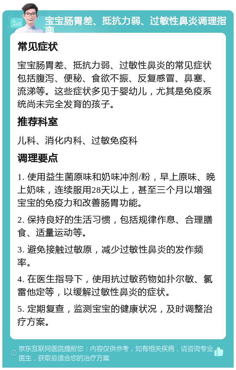 宝宝肠胃差、抵抗力弱、过敏性鼻炎调理指南 常见症状 宝宝肠胃差、抵抗力弱、过敏性鼻炎的常见症状包括腹泻、便秘、食欲不振、反复感冒、鼻塞、流涕等。这些症状多见于婴幼儿，尤其是免疫系统尚未完全发育的孩子。 推荐科室 儿科、消化内科、过敏免疫科 调理要点 1. 使用益生菌原味和奶味冲剂/粉，早上原味、晚上奶味，连续服用28天以上，甚至三个月以增强宝宝的免疫力和改善肠胃功能。 2. 保持良好的生活习惯，包括规律作息、合理膳食、适量运动等。 3. 避免接触过敏原，减少过敏性鼻炎的发作频率。 4. 在医生指导下，使用抗过敏药物如扑尔敏、氯雷他定等，以缓解过敏性鼻炎的症状。 5. 定期复查，监测宝宝的健康状况，及时调整治疗方案。