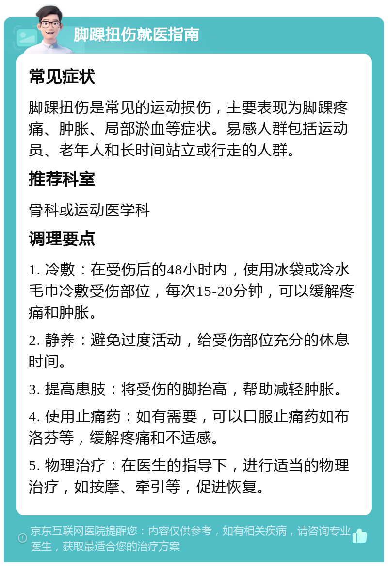 脚踝扭伤就医指南 常见症状 脚踝扭伤是常见的运动损伤，主要表现为脚踝疼痛、肿胀、局部淤血等症状。易感人群包括运动员、老年人和长时间站立或行走的人群。 推荐科室 骨科或运动医学科 调理要点 1. 冷敷：在受伤后的48小时内，使用冰袋或冷水毛巾冷敷受伤部位，每次15-20分钟，可以缓解疼痛和肿胀。 2. 静养：避免过度活动，给受伤部位充分的休息时间。 3. 提高患肢：将受伤的脚抬高，帮助减轻肿胀。 4. 使用止痛药：如有需要，可以口服止痛药如布洛芬等，缓解疼痛和不适感。 5. 物理治疗：在医生的指导下，进行适当的物理治疗，如按摩、牵引等，促进恢复。