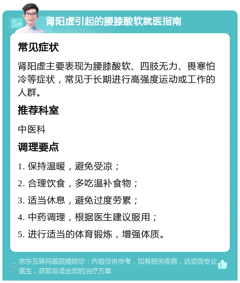 肾阳虚引起的腰膝酸软就医指南 常见症状 肾阳虚主要表现为腰膝酸软、四肢无力、畏寒怕冷等症状，常见于长期进行高强度运动或工作的人群。 推荐科室 中医科 调理要点 1. 保持温暖，避免受凉； 2. 合理饮食，多吃温补食物； 3. 适当休息，避免过度劳累； 4. 中药调理，根据医生建议服用； 5. 进行适当的体育锻炼，增强体质。