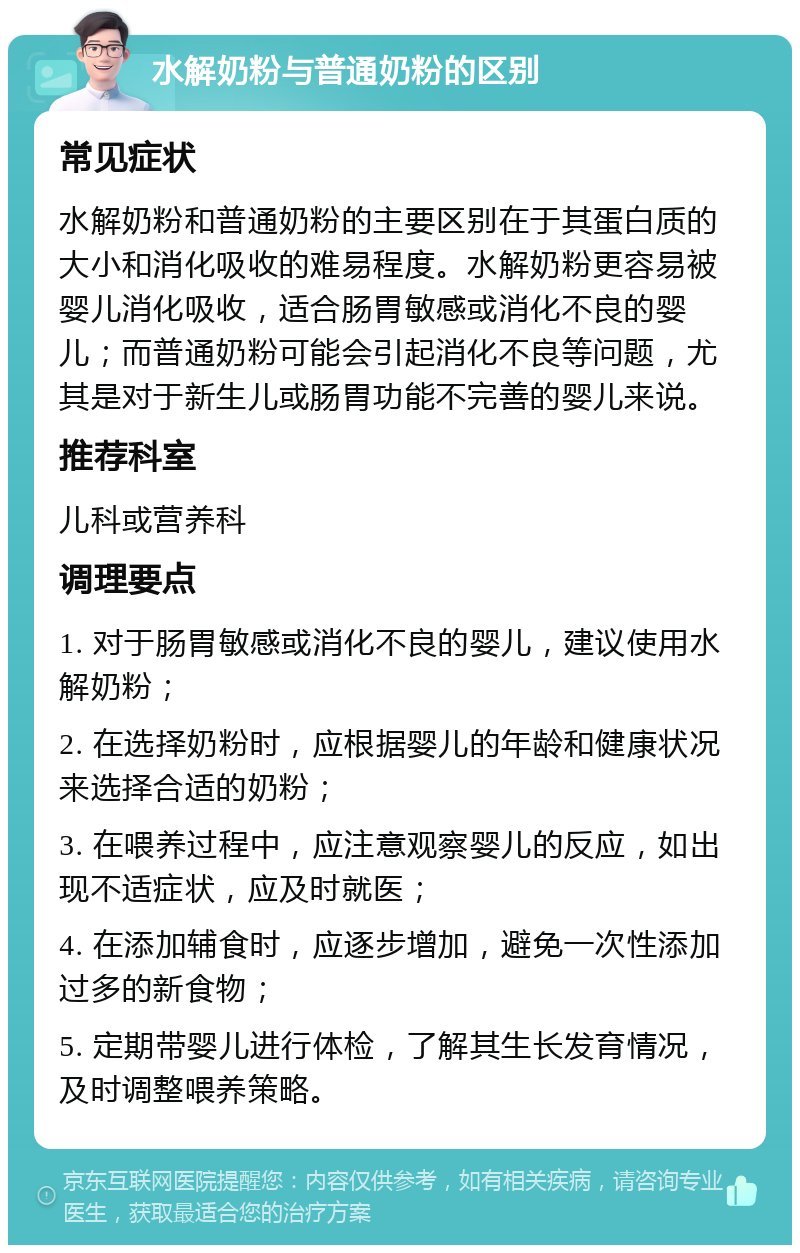 水解奶粉与普通奶粉的区别 常见症状 水解奶粉和普通奶粉的主要区别在于其蛋白质的大小和消化吸收的难易程度。水解奶粉更容易被婴儿消化吸收，适合肠胃敏感或消化不良的婴儿；而普通奶粉可能会引起消化不良等问题，尤其是对于新生儿或肠胃功能不完善的婴儿来说。 推荐科室 儿科或营养科 调理要点 1. 对于肠胃敏感或消化不良的婴儿，建议使用水解奶粉； 2. 在选择奶粉时，应根据婴儿的年龄和健康状况来选择合适的奶粉； 3. 在喂养过程中，应注意观察婴儿的反应，如出现不适症状，应及时就医； 4. 在添加辅食时，应逐步增加，避免一次性添加过多的新食物； 5. 定期带婴儿进行体检，了解其生长发育情况，及时调整喂养策略。